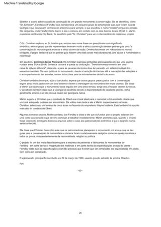 Algumas semanas depois, Martin contatou Joe Fendley e disse a ele que os fundos para o projeto estavam em
uma conta caucionada e que deveria começar a trabalhar imediatamente. Martin prometeu que, quando o projeto
fosse concluído, entregaria todos os arquivos sobre o caso aos patrocinadores anônimos e que o segredo nunca
seria conhecido.
Em seu livro, Common Sense Renewed, RC Christian expressa profundas preocupações de que uma guerra
nuclear entre EUA e União Soviética causará a queda da civilização. "Transformamos o mundo em uma
caixa de pólvora atômica", disse ele, e para as pessoas da época deve ter parecido um estado imutável dos
assuntos mundiais. Os usos práticos do monumento, desde a tradução de idiomas até a marcação das estações e
o acompanhamento das estrelas, seriam todos úteis para os sobreviventes de tal holocausto.
O projeto foi um dos mais desafiadores para a empresa de pedreiras e fabricantes de monumentos de
Fendley - em parte devido à magnitude dos materiais e em parte devido às especificações exatas do cliente -
Feindley disse que as especificações eram tão precisas que tiveram que ser compiladas por especialistas em pedra,
bem como em construção.
Ele disse que Christian havia dito a ele que os patrocinadores planejaram o monumento por anos e que os dez
guias para a conservação da humanidade e da terra foram cuidadosamente redigidos como um apelo moralista a
todos os povos, independentemente de nacionalidade, religião ou política.
Martin sugeriu a Christian que o condado de Elbert era o local ideal para o memorial; e foi acordado, desde que
um local adequado pudesse ser encontrado. Ele voltou mais tarde e ele e Martin inspecionaram os locais.
Christian, selecionou um terreno de cinco acres na fazenda do empreiteiro Wayne Mullenix. Este também foi o ponto
mais alto do condado de Elbert.
--()--
O Sr. Christian explicou ao Sr. Martin que, embora seu nome fosse um pseudônimo com significado
simbólico, ele e o grupo que ele representava levavam muito a sério a construção dessas pedras-guia para "a
conservação do mundo e para anunciar a vinda da era da razão. Deveria houvesse um holocausto no mundo
civilizado, o grupo desejava que as pedras-guia fossem uma das coisas mais duradouras para ajudar a humanidade a
recomeçar.
Fim
O cavalheiro também disse que a Geórgia foi escolhida devido à disponibilidade de excelente granito, clima
geralmente ameno e ao fato de sua bisavó ser georgiana nativa.
Elberton e queria saber o custo de construção de um grande monumento à conservação. Ele se identificou como
"Sr. Christian". Ele disse a Fendley que representava um pequeno grupo de americanos leais que viviam fora da
Geórgia e que desejavam permanecer anônimos para sempre, e que escolheu o nome "cristão" porque era cristão.
Ele perguntou onde Fendley tinha banco e Joe o colocou em contato com os dois bancos locais. Wyatt C. Martin,
presidente do Granite City Bank, foi escolhido pelo "Sr. Christian" para ser o intermediário do misterioso projeto.
O aglomerado principal foi concluído em 22 de março de 1980, usando granito extraído da vizinha Elberton.
Christian também disse que, após a conclusão, espera que outros grupos preocupados com a conservação
ergam ainda mais pedras em um anel externo e levem a mensagem do monumento em mais idiomas. Ele disse
a Martin que queria que o monumento fosse erguido em uma área remota, longe dos principais centros turísticos.
26
Machine Translated by Google
 