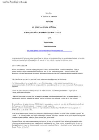"As Guidestones deveriam ser quebradas em um milhão de pedaços, e então os escombros usados para um
projeto de construção", diz John Conner (um pseudônimo), que está lançando um livro este ano chamado The Resistance
Manifesto.
Não é tão bom se você tem um autor que insiste que as pedras-guia precisam ser destruídas.
27
Bom se esse interesse vier de muitas ligações para a Câmara de Comércio local, solicitando informações sobre as
Pedras Guias e qualquer outra informação disponível. Bom se esse interesse for gerado a partir de um mapa dos
Apalaches publicado pela National Geographic identificando as pedras-guia como "uma espécie de Stonehenge moderno".
Interesse? Isso é bom?
Enquanto Conner está desencorajando a atenção contínua ao local do Condado de Elbert, a National Geographic incluiu
recentemente as Guidestones em seu mapa de locais dos Apalaches para visitar. Um dos cerca de 20 locais no norte da
Geórgia listados no mapa, os Guidestones são mencionados e a própria Elberton é identificada como a "autoproclamada
'Capital Mundial do Granito'".
Uma menção do 25º aniversário das Pedras Guias da Geórgia do Condado de Elbert no jornal local e a inclusão do monólito
local em um guia da National Geographic e, de repente, há uma onda de interesse no misterioso marco.
"Este não é um monumento 'normal' para promover o ambientalismo ou uma 'Era da Razão' como as pedras sugerem", diz
Conner. "... as Pedras-guia têm uma origem e mensagem satânicas profundas... por meio de um pouco de pesquisa, algumas
coisas se tornam aparentes, e a Nova Ordem Mundial está escrita nelas."
Apêndice
--()--
Christian, o homem misterioso que abordou os empresários locais Joe Fendley e Wyatt Martin, financiou o projeto em
1979 e não foi ouvido desde então.
http://www.elberton.com/articles/2005/05/18/news/news03.txt
O livro de Conner diz que o misterioso "RC Christian" é na verdade um membro de uma seita de 500 anos chamada Ordem
da Rosa e que não há mistério quanto à mensagem gravada nas pedras.
De acordo com Conner (cujo site pode ser acessado em www.TheResistanceManifesto.com), os Guidestones têm "10
mandamentos satânicos gravados nas laterais" e foram construídos para promover a causa de um culto mundial.
Data Desconhecida
Conner diz que quando seu livro for publicado, ele virá de sua base na Califórnia para Elberton e exigirá que as
Pedras Guias sejam demolidas.
A Estrela de Elberton
Gary Jones
por
NOTÍCIAS
AS ORIENTAÇÕES DA GEÓRGIA:
ATRAÇÃO TURÍSTICA OU MENSAGEM DE CULTO?
Machine Translated by Google
 