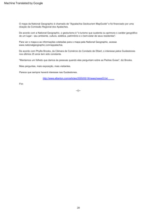 Parece que sempre haverá interesse nas Guidestones.
Para ver o mapa e as informações coletadas para o mapa pela National Geographic, acesse
www.nationalgeographic.com/appalachia.
Fim
http://www.elberton.com/articles/2005/05/18/news/news03.txt
Mais perguntas, mais exposição, mais visitantes.
De acordo com a National Geographic, o geoturismo é "o turismo que sustenta ou aprimora o caráter geográfico
de um lugar - seu ambiente, cultura, estética, patrimônio e o bem-estar de seus residentes".
28
"Mantemos um folheto que damos às pessoas quando elas perguntam sobre as Pedras Guias", diz Brooks.
O mapa da National Geographic é chamado de "Appalachia Geotourism MapGuide" e foi financiado por uma
doação da Comissão Regional dos Apalaches.
--()--
De acordo com Phyllis Brooks, da Câmara de Comércio do Condado de Elbert, o interesse pelos Guidestones
nos últimos 25 anos tem sido constante.
Machine Translated by Google
 