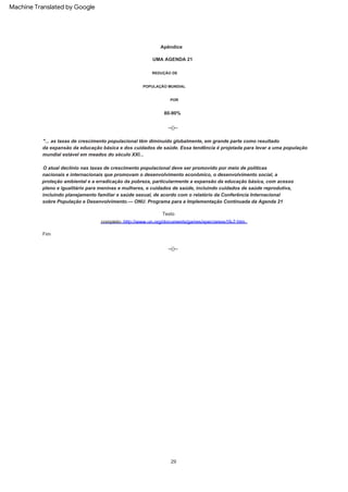 --()--
REDUÇÃO DE
O atual declínio nas taxas de crescimento populacional deve ser promovido por meio de políticas
nacionais e internacionais que promovam o desenvolvimento econômico, o desenvolvimento social, a
proteção ambiental e a erradicação da pobreza, particularmente a expansão da educação básica, com acesso
pleno e igualitário para meninas e mulheres, e cuidados de saúde, incluindo cuidados de saúde reprodutiva,
incluindo planejamento familiar e saúde sexual, de acordo com o relatório da Conferência Internacional
sobre População e Desenvolvimento.--- ONU. Programa para a Implementação Continuada da Agenda 21
"... as taxas de crescimento populacional têm diminuído globalmente, em grande parte como resultado
da expansão da educação básica e dos cuidados de saúde. Essa tendência é projetada para levar a uma população
mundial estável em meados do século XXI...
80-90%
--()--
UMA AGENDA 21
Fim
POR
Apêndice
Texto
completo: http://www.un.org/documents/ga/res/spec/aress19-2.htm
POPULAÇÃO MUNDIAL
29
Machine Translated by Google
 