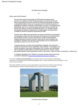 3
A verdadeira identidade do Sr. Christian e seu grupo anônimo ainda está envolta
em mistério. Adaptado de: (http://www.guidestones.us/who-was-rc-christian/)
Então, quem foi RC Christian?
Além disso, Christian mencionou que uma das funções do monumento era "inspirar" outros indivíduos
empreendedores a construir mais doze Pedras Guia; no entanto, isso nunca se manifestou.
Em seu livro, Common Sense Renewed, que foi escrito mais de cinco anos após a construção do
monumento, RC Christian assume total responsabilidade como "o criador das Pedras Guia da Geórgia e o único
autor de suas inscrições".
"O grupo sente que, ao manter nossa identidade em segredo, não vai desviar a
atenção do monumento e de seu significado", disse Christian. "A mensagem, a ser
inscrita nas pedras, é para toda a humanidade e não é sectária, nem nacionalista,
nem em qualquer sentido político. As pedras devem falar por si mesmas a todos
que prestam atenção e devem apelar para crentes e não crentes , onde e em todos os momentos", continuou ele.
--()--
Christian disse a Martin que representava um grupo de indivíduos que planejaram
esse projeto por mais de 20 anos e que cada um do grupo era um americano leal
que acreditava em Deus e no país. Ele disse que o grupo de patrocinadores
desejava permanecer anônimo e passou a dizer que seu nome verdadeiro não
era Robert C. Christian como ele havia se apresentado, mas era simplesmente
um nome escolhido por causa de sua fé cristã.
As Pedras Guias da Geórgia
As Pedras Guias da Geórgia
Era uma tarde comum de sexta-feira em 1979 quando ele apareceu pela
primeira vez na Elberton Granite Finishing Company. O estranho bem vestido
disse ao proprietário que queria construir um monumento de granito de escala e
complexidade inéditas, mesmo em um grande centro da indústria do granito. O
proprietário considerou o estranho um brincalhão e o enviou a um banqueiro local,
Wyatt Martin, para ver se o homem poderia realmente financiar um projeto tão
grande. Para choque e surpresa dos habitantes locais, o Sr. Christian cumpriu
sua intenção de construir o monumento, e as Pedras Guias da Geórgia foram
reveladas ao mundo no equinócio da primavera de 1980.
Machine Translated by Google
 