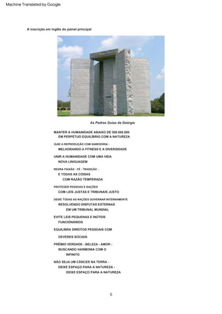 5
A inscrição em inglês do painel principal
As Pedras Guias da Geórgia
DEIXE TODAS AS NAÇÕES GOVERNAR INTERNAMENTE
INFINITO
RESOLVENDO DISPUTAS EXTERNAS
MELHORANDO A FITNESS E A DIVERSIDADE
NOVA LINGUAGEM
NÃO SEJA UM CÂNCER NA TERRA -
DEIXE ESPAÇO PARA A NATUREZA -
UNIR A HUMANIDADE COM UMA VIDA
REGRA PAIXÃO - FÉ - TRADIÇÃO -
EM UM TRIBUNAL MUNDIAL
FUNCIONÁRIOS
EVITE LEIS PEQUENAS E INÚTEIS
E TODAS AS COISAS
EQUILIBRA DIREITOS PESSOAIS COM
DEIXE ESPAÇO PARA A NATUREZA
DEVERES SOCIAIS
COM RAZÃO TEMPERADA
PROTEGER PESSOAS E NAÇÕES
MANTER A HUMANIDADE ABAIXO DE 500.000.000
PRÊMIO VERDADE - BELEZA - AMOR -
BUSCANDO HARMONIA COM O
EM PERPÉTUO EQUILÍBRIO COM A NATUREZA
COM LEIS JUSTAS E TRIBUNAIS JUSTO
GUIE A REPRODUÇÃO COM SABEDORIA -
Machine Translated by Google
 