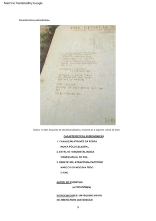 9
Características astronômicas
Abaixo, no lado esquerdo da tabuleta explicativa, encontra-se a seguinte coluna de texto:
MARCOS DO MEIO-DIA TODO
VIAGEM ANUAL DO SOL.
CARACTERÍSTICAS ASTRONÔMICAS
3. RAIO DE SOL ATRAVÉS DA CAPSTONE
2. ENTALHE HORIZONTAL INDICA
(A PSEUDONYN)
AUTOR: RC CHRISTIAN
INDICA PÓLO CELESTIAL
DE AMERICANOS QUE BUSCAM
O ANO
1. CANALIZAR ATRAVÉS DA PEDRA
PATROCINADORES: UM PEQUENO GRUPO
Machine Translated by Google
 