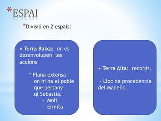*ESPAI
*Divisió en 2 espais:
• Terra Baixa: on es
desenvolupen les
accions
* Plana extensa
on hi ha el poble
que pertany
ql Sebastià.
- Molí
- Ermita
• Terra Alta: records.
- Lloc de procedència
del Manelic.
*ESPAI
 