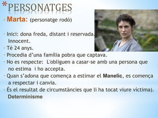 *PERSONATGES
• Marta: (personatge rodó)
• Inici: dona freda, distant i reservada.
Innocent.
• Té 24 anys.
• Procedia d’una família pobra que captava.
• No es respecte: L'obliguen a casar‐se amb una persona que
no estima i ho accepta.
• Quan s’adona que comença a estimar el Manelic, es comença
a respectar i canvia.
• És el resultat de circumstàncies que li ha tocat viure víctima).
Determinisme.
 