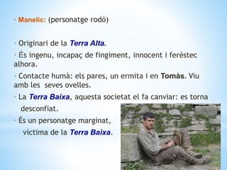 • Manelic: (personatge rodó)
• Originari de la Terra Alta.
• És ingenu, incapaç de fingiment, innocent i feréstec
alhora.
• Contacte humà: els pares, un ermita i en Tomàs. Viu
amb les seves ovelles.
• La Terra Baixa, aquesta societat el fa canviar: es torna
desconfiat.
• És un personatge marginat,
víctima de la Terra Baixa.
 