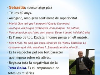 • Sebastià: (personatge pla)
• Té uns 40 anys.
• Arrogant, amb gran sentiment de superioritat.
• Marta! Que vull que li enraonis! Que jo t’ho mano!
• Jo el que vull és que m’obeeixis, com sempre, ho entens
• Perquè aquí jo sóc l'amo com abans. De tu, i de tot, i d'ella! D'ella!
• Es l’amo de tot. Egoista i nomes pensa en ell mateix.
• Mira’t Nuri,: tot això que veus, tot tot és de l’hereu Sebastià. La
caseta en què viviu vosaltres [...] aquesta ermita, el molí...
• Es fa respectar pel seu fort caràcter
que imposa sobre els altres.
• Registra tota la negativitat de la
Terra Baixa. És el responsable de
totes les misèries
 