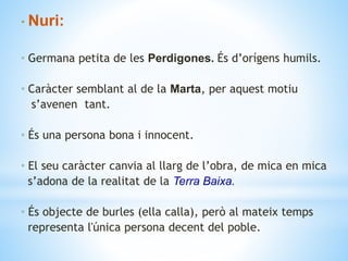 • Nuri:
• Germana petita de les Perdigones. És d’orígens humils.
• Caràcter semblant al de la Marta, per aquest motiu
s’avenen tant.
• És una persona bona i innocent.
• El seu caràcter canvia al llarg de l’obra, de mica en mica
s’adona de la realitat de la Terra Baixa.
• És objecte de burles (ella calla), però al mateix temps
representa l'única persona decent del poble.
 