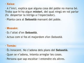 • Xeixa:
• A l’inici, explica que alguna cosa del poble no marxa bé.
Troba que hi ha algun misteri, del qual ningú en vol parlar
(fa despertar la intriga a l’espectador).
• Planta cara al Sebastià marxant del poble.
• Mossèn:
• Es l’aliat d’en Sebastià.
• Actua com si fos el majordom d’en Sebastià.
• Tomàs:
• És innocent. No s’adona dels plans del Sebastià.
• Quan se n’adona, intenta arreglar les coses.
• Persona que sap escoltar i entendre els altres.
 