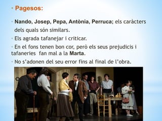 • Pagesos:
• Nando, Josep, Pepa, Antònia, Perruca; els caràcters
dels quals són similars.
• Els agrada tafanejar i criticar.
• En el fons tenen bon cor, però els seus prejudicis i
tafaneries fan mal a la Marta.
• No s’adonen del seu error fins al final de l’obra.
 