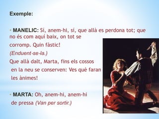 Exemple:
• MANELIC: Sí, anem‐hi, sí, que allà es perdona tot; que
no és com aquí baix, on tot se
corromp. Quin fàstic!
(Enduent‐se‐la.)
Que allà dalt, Marta, fins els cossos
en la neu se conserven: Ves què faran
les ànimes!
• MARTA: Oh, anem-hi, anem-hi
de pressa (Van per sortir.)
 