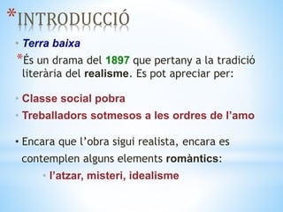 *INTRODUCCIÓ
• Terra baixa
*És un drama del 1897 que pertany a la tradició
literària del realisme. Es pot apreciar per:
• Classe social pobra
• Treballadors sotmesos a les ordres de l’amo
• Encara que l’obra sigui realista, encara es
contemplen alguns elements romàntics:
• l’atzar, misteri, idealisme
 