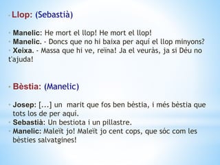 • Llop: (Sebastià)
• Manelic: He mort el llop! He mort el llop!
• Manelic. ‐ Doncs que no hi baixa per aquí el llop minyons?
• Xeixa. ‐ Massa que hi ve, reïna! Ja el veuràs, ja si Déu no
t'ajuda!
• Bèstia: (Manelic)
• Josep: [...] un marit que fos ben bèstia, i més bèstia que
tots los de per aquí.
• Sebastià: Un bestiota i un pillastre.
• Manelic: Maleït jo! Maleït jo cent cops, que sóc com les
bèsties salvatgines!
 