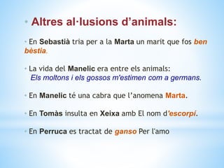 • Altres al·lusions d’animals:
• En Sebastià tria per a la Marta un marit que fos ben
bèstia.
• La vida del Manelic era entre els animals:
Els moltons i els gossos m'estimen com a germans.
• En Manelic té una cabra que l’anomena Marta.
• En Tomàs insulta en Xeixa amb El nom d'escorpí.
• En Perruca es tractat de ganso Per l'amo
 