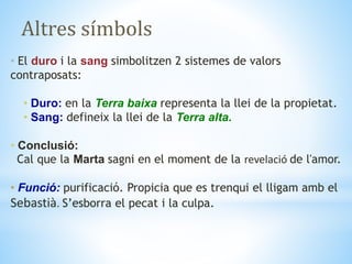 Altres símbols
• El duro i la sang simbolitzen 2 sistemes de valors
contraposats:
• Duro: en la Terra baixa representa la llei de la propietat.
• Sang: defineix la llei de la Terra alta.
• Conclusió:
Cal que la Marta sagni en el moment de la revelació de l'amor.
• Funció: purificació. Propicia que es trenqui el lligam amb el
Sebastià. S’esborra el pecat i la culpa.
 