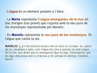 • L'aigua és un element present a l’obra.
• La Marta representa l'«aigua amarganta» de la mar (el
lloc d'origen d'on prové) que s'ajunta amb la neu pura de
les muntanyes representada pel Manelic.
• En Manelic representa la neu pura de les muntanyes. És
l'aigua que calma la set.
MANELIC: […] I t'he estimat encara més al venir-te a trobar- te, pobre
de mi, davallant a salts, com l'aigua els cims a ajuntar-se amb l'aigua
de la mar, que diuen que és amarganta! Que ho siga, d'amarganta; que
ho siga; ella atrau com tu m'atraus a mi; perquè et desitjo i t'estimo,
Marta!
 