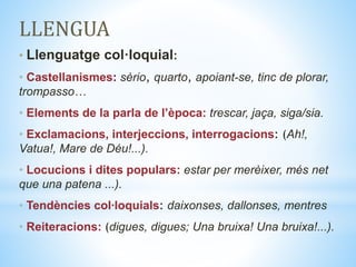 LLENGUA
• Llenguatge col·loquial:
• Castellanismes: sèrio, quarto, apoiant-se, tinc de plorar,
trompasso…
• Elements de la parla de l’època: trescar, jaça, siga/sia.
• Exclamacions, interjeccions, interrogacions: (Ah!,
Vatua!, Mare de Déu!...).
• Locucions i dites populars: estar per merèixer, més net
que una patena ...).
• Tendències col∙loquials: daixonses, dallonses, mentres
• Reiteracions: (digues, digues; Una bruixa! Una bruixa!...).
 