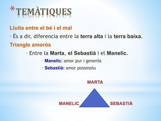 *TEMÀTIQUES
Lluita entre el bé i el mal
• És a dir, diferencia entre la terra alta i la terra baixa.
Triangle amorós
• Entre la Marta, el Sebastià i el Manelic.
• Manelic: amor pur i generós
• Sebastià: amor possessiu
MARTA
MANELIC SEBASTIÀ
 
