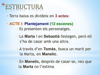 *ESTRUCTURA
• Terra baixa es divideix en 3 actes:
• ACTE I: Plantejament (12 escenes)
• Es presenten els personatges.
• La Marta i en Sebastià festegen, però ell
s’ha de casar amb una altra.
• A través d’en Tomàs, busca un marit per
la Marta, en Manelic.
• En Manelic, després de casar‐se, veu que
la Marta no l’estimaa.
 