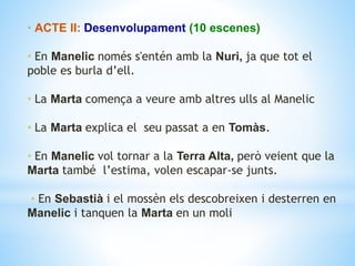 • ACTE II: Desenvolupament (10 escenes)
• En Manelic només s'entén amb la Nuri, ja que tot el
poble es burla d’ell.
• La Marta comença a veure amb altres ulls al Manelic
• La Marta explica el seu passat a en Tomàs.
• En Manelic vol tornar a la Terra Alta, però veient que la
Marta també l’estima, volen escapar-se junts.
• En Sebastià i el mossèn els descobreixen i desterren en
Manelic i tanquen la Marta en un moli
 