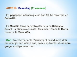• ACTE III: Desenllaç (11 escenes)
• Els pagesos s’adonen que no han fet bé recolzant en
Sebastià.
• En Manelic torna per enfrontar-se a en Sebastià i
durant la discussió el mata. Finalment s'endú la Marta i
tornen a la Terra Alta.
• Cor: En el tercer acte s’observa el penediment dels
personatges secundaris que, com si es tractes d'una obra
grega, configuren un cor.
 