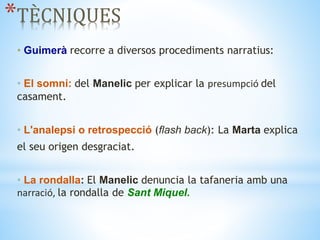 *TÈCNIQUES
• Guimerà recorre a diversos procediments narratius:
• El somni: del Manelic per explicar la presumpció del
casament.
• L'analepsi o retrospecció (flash back): La Marta explica
el seu origen desgraciat.
• La rondalla: El Manelic denuncia la tafaneria amb una
narració, la rondalla de Sant Miquel.
 