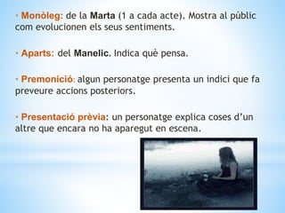 • Monòleg: de la Marta (1 a cada acte). Mostra al públic
com evolucionen els seus sentiments.
• Aparts: del Manelic. Indica què pensa.
• Premonició: algun personatge presenta un indici que fa
preveure accions posteriors.
• Presentació prèvia: un personatge explica coses d’un
altre que encara no ha aparegut en escena.
 