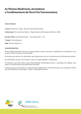 As Plantas Medicinais,Aromáticas
e Condimentares da Terra Fria Transmontana
FICHA TÉCNICA
Autores: Filomena C. Neto , Mariana Tomé Falcato Simões
Colaborador Prof. José Alves Ribeiro – Departamento de Protecção de Plantas UTAD
Design Gráfico: José Pedro Rosado – Terra Quente On - Line
Tiragem : 40 exemplares
ISBN: 978-972-8506-74-2
AGRADECIMENTOS:
Neste trabalho pretendo expressar a minha gratidão a todas as pessoas e entidades que me apoiaram e sem
as quais não era possível a sua realização.
Ás pessoas que conheci em cada aldeia, que colaboraram com seu conhecimento da utilização das plantas.
Aos presidentes da Junta de Freguesia, pela sua disponibilidade e colaboração.
Ao Professor José Alves Ribeiro pela disponibilidade manifestada durante a realização do trabalho, bem
como os esclarecimentos tão gentilmente prestados.
A todas as pessoas que directa ou indirectamente colaboraram e contribuíram para a sua realização, embora
não explicitamente mencionadas, a todos um Obrigado especial.
 