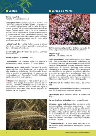 Plantas Aromáticas do Concelho de Bragança24 Plantas Aromáticas do Concelho de Bragança24
Centeio
Secale cereale L.
Família: Poaceae (Gramineae)
Descrição Botânica: Terófito cespitoso. Colmos com
(-35)50-120(-150)cm, erectos, glabros, ou pubescen-
tes abaixo da espiga. Folhas com 4-12mm de largura,
planas, glaucas, em geral miudamente escábridas na
página superior. Espiga com 5-12(-20)cm (excluindo
aristas), linear; ráquis rígida, glabra ou esparsamen-
te pubescente nos nós e nas margens. Glumas com
6-15mm, densamente escábridas na quilha, múlticas
ou curtamente aristadas. Lema com 7-15mm; arista
geralmente com 2,5-5cm.
Habitat/local de recolha: Solos pobres e climas
frios. É um cereal resistente que sobrevive em climas
duros e terras desfavoráveis.
Distribuição geral: Nordeste da Europa. Cultivada
mundialmente.
Partes da planta utilizadas: Grão
Curiosidades: “Em Fevereiro ergue-se o centeio, a
aveia enche o celeiro e a perdiz faz-se ao poleiro.”
Virtudes e usos tradicionais: Esta planta é ampla-
mente utilizada como forrageira e na produção de
pão. Usada em períodos de convalescência, desnu-
trição e também em cataplasma no tratamento de
feridas, abscessos e furúnculos. Também é utilizada
a palha de centeio no artezanato.
1Precauções: Observar se não existem grãos in-
fectados pelo (fungo “cravagem do centeio” de cor
violácea, altamente venenoso) que podem causar
danos psíquicos e físicos. Possui no entanto algumas
propriedades medicinais como indutor de parto, he-
mostático e alucinógenio.
Serpão-do-Monte
Outros nomes vulgares: Erva-de-Santa-Maria; Sal-da-
terra; Sal-purinho; Tomilhinho; Tomilho; Ocinha.
Thymus zygis L.
Família: Lamiaceae (Labiatae)
Descrição Botânica: Proto-hemicriptófito de 10-30cm,
com caules puberulentos, erectos ou ascendentes; fo-
lhas com 6-10 x 1mm, geralmente excedendo os fascí-
culos de folhas axilares, lineares, subagudas, sésseis,
tomentosas, de margens revolutas, esparsamente
ciliadas na base; inflorescência até 10cm, espiciforme
ou capituliforme, de brácteas semelhantes ás folhas
e na maioria excedendo os verticilastros; cálice com
3-4mm, tomentuloso, verde-acinzentado, de dentes
superiores tão compridos como largos, geralmente
não ciliados; corola com 4-5mm, esbranquiçada.
Habitat/local de recolha: Sítios secos, descampa-
dos.
Exemplos de espécies companheiras: Alium serpifo-
lium, Vicia bengalensis Trifolium medium.
Distribuição geral: Península Ibérica e noroeste de
África
Partes da planta utilizadas: Partes aéreas floridas
Virtudes e usos tradicionais: Esta planta tem acção
antiespasmódica, brônquica, expectorante e anti-
séptica pelo óleo essencial. As aéreas são usadas
nas afecções das vias respiratórias, bem como nas
digestões lentas, gastrites crónicas meteorismo e do-
res espasmódicas do tubo digestivo. Externamente o
óleo essencial é utilizado em formulações para tratar
infecções cutâneas, afecções da orofaringe, dores reu-
máticas e sinusite.
1Recomendações: A parte aérea pode ser usada
na cozinha, como condimentar, em saladas e outros
alimentos.
 