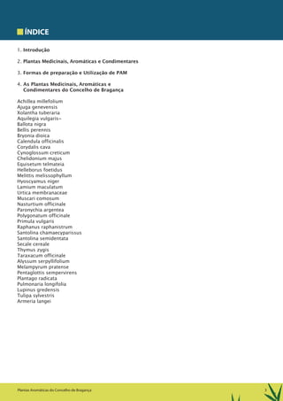 3Plantas Aromáticas do Concelho de Bragança
ÍNDICE
1. Introdução
2. Plantas Medicinais, Aromáticas e Condimentares
3. Formas de preparação e Utilização de PAM
4. As Plantas Medicinais, Aromáticas e
Condimentares do Concelho de Bragança
Achillea millefolium
Ajuga genevensis
Xolantha tuberaria
Aquilegia vulgaris~
Ballota nigra
Bellis perennis
Bryonia dioica
Calendula officinalis
Corydalis cava
Cynoglossum creticum
Chelidonium majus
Equisetum telmateia
Helleborus foetidus
Melittis melissophyllum
Hyoscyamus niger
Lamium maculatum
Urtica membranaceae
Muscari comosum
Nasturtium officinale
Paronychia argentea
Polygonatum officinale
Primula vulgaris
Raphanus raphanistrum
Santolina chamaecyparissus
Santolina semidentata
Secale cereale
Thymus zygis
Taraxacum officinale
Alyssum serpyllifolium
Melampyrum pratense
Pentaglottis sempervirens
Plantago radicata
Pulmonaria longifolia
Lupinus gredensis
Tulipa sylvestris
Armeria langei
 
