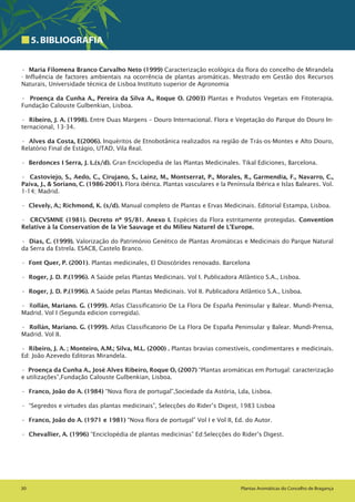 30 Plantas Aromáticas do Concelho de Bragança
5.BIBLIOGRAFIA
• Maria Filomena Branco Carvalho Neto (1999) Caracterização ecológica da flora do concelho de Mirandela
- Influência de factores ambientais na ocorrência de plantas aromáticas. Mestrado em Gestão dos Recursos
Naturais, Universidade técnica de Lisboa Instituto superior de Agronomia
• Proença da Cunha A., Pereira da Silva A., Roque O. (2003) Plantas e Produtos Vegetais em Fitoterapia.
Fundação Calouste Gulbenkian, Lisboa.
• Ribeiro, J. A. (1998). Entre Duas Margens – Douro Internacional. Flora e Vegetação do Parque do Douro In-
ternacional, 13-34.
• Alves da Costa, E(2006). Inquéritos de Etnobotânica realizados na região de Trás-os-Montes e Alto Douro,
Relatório Final de Estágio, UTAD, Vila Real.
• Berdonces I Serra, J. L.(s/d). Gran Enciclopedia de las Plantas Medicinales. Tikal Ediciones, Barcelona.
• Castoviejo, S., Aedo, C., Cirujano, S., Laínz, M., Montserrat, P., Morales, R., Garmendia, F., Navarro, C.,
Paiva, J., & Soriano, C. (1986-2001). Flora ibérica. Plantas vasculares e la Península Ibérica e Islas Baleares. Vol.
1-14; Madrid.
• Clevely, A.; Richmond, K. (s/d). Manual completo de Plantas e Ervas Medicinais. Editorial Estampa, Lisboa.
• CRCVSMNE (1981). Decreto nº 95/81. Anexo I. Espécies da Flora estritamente protegidas. Convention
Relative à la Conservation de la Vie Sauvage et du Milieu Naturel de L’Europe.
• Dias, C. (1999). Valorização do Património Genético de Plantas Aromáticas e Medicinais do Parque Natural
da Serra da Estrela. ESACB, Castelo Branco.
• Font Quer, P. (2001). Plantas medicinales, El Dioscórides renovado. Barcelona
• Roger, J. D. P.(1996). A Saúde pelas Plantas Medicinais. Vol I. Publicadora Atlântico S.A., Lisboa.
• Roger, J. D. P.(1996). A Saúde pelas Plantas Medicinais. Vol II. Publicadora Atlântico S.A., Lisboa.
• Rollán, Mariano. G. (1999). Atlas Classificatorio De La Flora De España Peninsular y Balear. Mundi-Prensa,
Madrid. Vol I (Segunda edicion corregida).
• Rollán, Mariano. G. (1999). Atlas Classificatorio De La Flora De España Peninsular y Balear. Mundi-Prensa,
Madrid. Vol II.
• Ribeiro, J. A. ; Monteiro, A.M.; Silva, M.L. (2000) . Plantas bravias comestíveis, condimentares e medicinais.
Ed: João Azevedo Editoras Mirandela.
• Proença da Cunha A., José Alves Ribeiro, Roque O, (2007) “Plantas aromáticas em Portugal: caracterização
e utilizações”,Fundação Calouste Gulbenkian, Lisboa.
• Franco, João do A. (1984) “Nova flora de portugal”,Sociedade da Astória, Lda, Lisboa.
• “Segredos e virtudes das plantas medicinais”, Selecções do Rider’s Digest, 1983 Lisboa
• Franco, João do A. (1971 e 1981) “Nova flora de portugal” Vol I e Vol II, Ed. do Autor.
• Chevallier, A. (1996) “Enciclopédia de plantas medicinias” Ed:Selecções do Rider’s Digest.
 