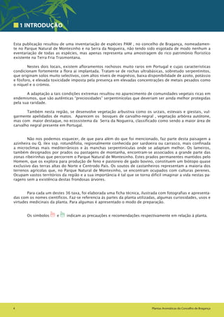 4 Plantas Aromáticas do Concelho de Bragança
1 INTRODUÇÃO
Esta publicação resultou de uma inventariação de espécies PAM , no concelho de Bragança, nomeadamen-
te no Parque Natural de Montesinho e na Serra da Nogueira, não tendo sido esgotada de modo nenhum a
eventariação de todas as espécies, mas apenas representa uma amostragem do rico património floristíco
existente na Terra Fria Trasmontana.
Nestes dois locais, existem afloramentos rochosos muito raros em Portugal e cujas características
condicionam fortemente a flora ai implantada. Tratam-se de rochas ultrabásicas, sobretudo serpentinitos,
que originam solos muito selectivos, com altos níveis de magnésio, baixa disponibilidade de azoto, potássio
e fósforo, e elevada toxicidade imposta pela presença em elevadas concentrações de metais pesados como
o níquel e o crómio.
A adaptação a tais condições extremas resultou no aparecimento de comunidades vegetais ricas em
endemismos, que são autênticas “preciosidades” serpentinícolas que deveriam ser ainda melhor protegidas
pela sua raridade.
Também nesta região, se desenvolve vegetação arbustiva como os urzais, estevais e giestais, vul-
garmente apelidados de matos. Aparecem os bosques de carvalho-negral , vegetação arbórea autótone,
mas com maior destaque, no ecossistema da Serra da Nogueira, classificado como sendo a maior área de
carvalho negral presente em Portugal.
Não nos podemos esquecer, de que para além do que foi mencionado, faz parte desta paisagem a
azinheira ou Q. ilex ssp. rotundifolia, regionalmente conhecida por sardoeira ou carrasco, mais confinada
a microclimas mais mediterrânicos e às manchas serpentinículas onde se adaptam melhor. Os lameiros,
também designados por prados ou pastagens de montanha, encontram-se associados a grande parte das
zonas ribeirinhas que percorrem o Parque Natural de Montesinho. Estes prados permanentes mantidos pelo
Homem, que os explora para produção de feno e pastoreio de gado bovino, constituem um biótopo quase
exclusivo das terras altas do Norte e Centrodo País. Os soutos de castanheiros representam a maioria dos
terrenos agrícolas que, no Parque Natural de Montesinho, se encontram ocupados com culturas perenes.
Ocupam vastos territórios da região e a sua importância é tal que se torna difícil imaginar a vida nestas pa-
ragens sem a existência destas frondosas árvores.
Para cada um destes 36 taxa, foi elaborada uma ficha técnica, ilustrada com fotografias e apresenta-
das com os nomes científicos. Faz-se referencia ás partes da planta utilizadas, algumas curiosidades, usos e
virtudes medicinais da planta. Para algumas é apresentado o modo de preparação.
Os símbolos 1 e 1 indicam as precauções e recomendações respectivamente em relação à planta.
 