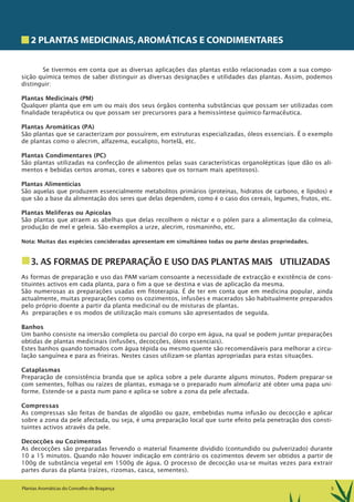 5Plantas Aromáticas do Concelho de Bragança
2 PLANTAS MEDICINAIS,AROMÁTICAS E CONDIMENTARES
Se tivermos em conta que as diversas aplicações das plantas estão relacionadas com a sua compo-
sição química temos de saber distinguir as diversas designações e utilidades das plantas. Assim, podemos
distinguir:
Plantas Medicinais (PM)
Qualquer planta que em um ou mais dos seus órgãos contenha substâncias que possam ser utilizadas com
finalidade terapêutica ou que possam ser precursores para a hemissíntese químico-farmacêutica.
Plantas Aromáticas (PA)
São plantas que se caracterizam por possuírem, em estruturas especializadas, óleos essenciais. É o exemplo
de plantas como o alecrim, alfazema, eucalipto, hortelã, etc.
Plantas Condimentares (PC)
São plantas utilizadas na confecção de alimentos pelas suas características organolépticas (que dão os ali-
mentos e bebidas certos aromas, cores e sabores que os tornam mais apetitosos).
Plantas Alimentícias
São aquelas que produzem essencialmente metabolitos primários (proteínas, hidratos de carbono, e lípidos) e
que são a base da alimentação dos seres que delas dependem, como é o caso dos cereais, legumes, frutos, etc.
Plantas Melíferas ou Apícolas
São plantas que atraem as abelhas que delas recolhem o néctar e o pólen para a alimentação da colmeia,
produção de mel e geleia. São exemplos a urze, alecrim, rosmaninho, etc.
Nota: Muitas das espécies concideradas apresentam em simultâneo todas ou parte destas propriedades.
3. AS FORMAS DE PREPARAÇÃO E USO DAS PLANTAS MAIS UTILIZADAS
As formas de preparação e uso das PAM variam consoante a necessidade de extracção e existência de cons-
tituintes activos em cada planta, para o fim a que se destina e vias de aplicação da mesma.
São numerosas as preparações usadas em fitoterapia. É de ter em conta que em medicina popular, ainda
actualmente, muitas preparações como os cozimentos, infusões e macerados são habitualmente preparados
pelo próprio doente a partir da planta medicinal ou de misturas de plantas.
As preparações e os modos de utilização mais comuns são apresentados de seguida.
Banhos
Um banho consiste na imersão completa ou parcial do corpo em água, na qual se podem juntar preparações
obtidas de plantas medicinais (infusões, decocções, óleos essenciais).
Estes banhos quando tomados com água tépida ou mesmo quente são recomendáveis para melhorar a circu-
lação sanguínea e para as frieiras. Nestes casos utilizam-se plantas apropriadas para estas situações.
Cataplasmas
Preparação de consistência branda que se aplica sobre a pele durante alguns minutos. Podem preparar-se
com sementes, folhas ou raízes de plantas, esmaga-se o preparado num almofariz até obter uma papa uni-
forme. Estende-se a pasta num pano e aplica-se sobre a zona da pele afectada.
Compressas
As compressas são feitas de bandas de algodão ou gaze, embebidas numa infusão ou decocção e aplicar
sobre a zona da pele afectada, ou seja, é uma preparação local que surte efeito pela penetração dos consti-
tuintes activos através da pele.
Decocções ou Cozimentos
As decocções são preparadas fervendo o material finamente dividido (contundido ou pulverizado) durante
10 a 15 minutos. Quando não houver indicação em contrário os cozimentos devem ser obtidos a partir de
100g de substância vegetal em 1500g de água. O processo de decocção usa-se muitas vezes para extrair
partes duras da planta (raízes, rizomas, casca, sementes).
 
