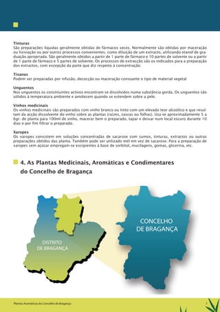 7Plantas Aromáticas do Concelho de Bragança
Tinturas
São preparações líquidas geralmente obtidas de fármacos secos. Normalmente são obtidas por maceração
ou lixiviação ou por outros processos convenientes, como diluição de um extracto, utilizando etanol de gra-
duação apropriada. São geralmente obtidos a partir de 1 parte de fármaco e 10 partes de solvente ou a partir
de 1 parte de fármaco e 5 partes de solvente. Os processos de extracção são os indicados para a preparação
dos extractos, com excepção da parte que diz respeito à concentração.
Tisanas
Podem ser preparadas por infusão, decocção ou maceração consoante o tipo de material vegetal
Unguentos
Nos unguentos os constituintes activos encontram-se dissolvidos numa substância gorda. Os unguentos são
sólidos à temperatura ambiente e amolecem quando se estendem sobre a pele.
Vinhos medicinais
Os vinhos medicinais são preparados com vinho branco ou tinto com um elevado teor alcoólico e que resul-
tam da acção dissolvente do vinho sobre as plantas (raízes, cascas ou folhas). Usa-se aproximadamente 5 a
6gr. de planta para 100ml de vinho, macerar bem o preparado, tapar e deixar num local escuro durante 10
dias e por fim filtrar o preparado.
Xaropes
Os xaropes consistem em soluções concentradas de sacarose com sumos, tinturas, extractos ou outras
preparações obtidos das planta. Também pode ser utilizado mel em vez de sacarose. Para a preparação de
xaropes sem açúcar empregam-se excipientes à base de sorbitol, mucilagens, gomas, glicerina, etc.
4. As Plantas Medicinais, Aromáticas e Condimentares
do Concelho de Bragança
 