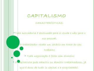 CAPITALISMO
                      CARACTERÍSTICAS:


Toda     mercadoria é destinada para a venda e não para o

                           uso pessoal.

        O trabalhador recebe um salário em troca do seu

                             trabalho

               Toda negociação é feita com dinheiro

   O capitalista pode admitir ou demitir trabalhadores, já

         que é dono de tudo (o capital e a propriedade).
 