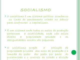 SOCIALISMO
   O socialismo é um sistema político- econômico
     ou linha de pensamento criada no Século
    para confrontar o Capitalismo.

   É um sistema onde todos os meios de produção
    pertencem   a coletividade, onde não existe
    direito   a  propriedade     privada  e   as
    desigualdades sociais são pequenas

   O socialismo propõe        a     extinção da
    propriedade privada dos meio de produção e a
    tomada do poder     dor poder por parte    do
    proletariado e o controle do estado e divisão
 