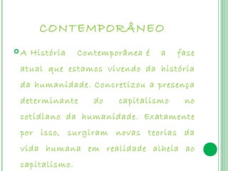 CONTEMPORÂNEO
 A História    Contemporânea é   a   fase
 atual que estamos vivendo da história
 da humanidade. Concretizou a presença
 determinante      do   capitalismo    no
 cotidiano da humanidade. Exatamente
 por isso, surgiram novas teorias da
 vida humana em realidade alheia ao
 capitalismo.
 
