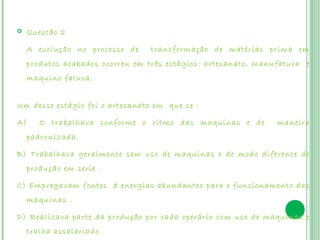     Questão 2

     A evolução no processo de    transformação de matérias prima em
     produtos acabados ocorreu em três estágios: artesanato, manufatura e
     maquino fatura.
 

Um desse estágio foi o artesanato em que se :  

A)      O trabalhava conforme o ritmo das maquinas e de          maneira
     padronizada.

B) Trabalhava geralmente sem uso de maquinas e de modo diferente de
     produção em serie .

C) Empregavam fontes d energias abundantes para o funcionamento das
     maquinas .

D) Realizava parte da produção por cada operário com uso de maquinas e
     tralha assalariado.
 