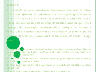 Questão 3.

A introdução de novas tecnologias desencadeou uma série de efeitos
sociais que afetaram os trabalhadores e sua organização. O uso de
novas tecnologias trouxe a diminuição do trabalho necessário que se
traduz na economia líquida do tempo de trabalho, uma vez que, com a
presença     da   automação   microeletrônica,   começou   a   ocorrer   a
diminuição dos coletivos operários e uma mudança na organização dos
processos de trabalho. (Universidad de Barcelona. Nº 170(9), 1 ago.
2004.)


A utilização de novas tecnologias tem causado inúmeras alterações no
mundo do trabalho. Essas mudanças são observadas em um modelo de
produção caracterizado.
A)  pelo uso intensivo do trabalho manual para desenvolver produtos
autênticos e personalizados.
B) Pelo ingresso tardio das mulheres no mercado de trabalho no setor
industrial.
 