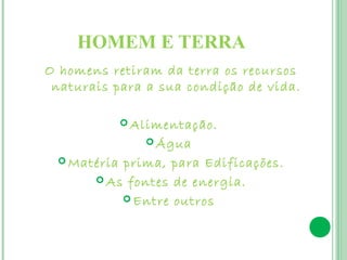 HOMEM E TERRA
O homens retiram da terra os recursos
 naturais para a sua condição de vida.

              Alimentação.

                 Água

  Matéria prima, para Edificações.
        As fontes de energia.

            Entre outros
 