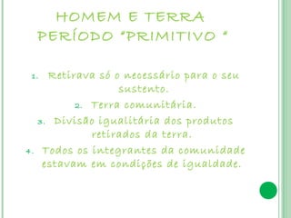 HOMEM E TERRA
     PERÍODO “PRIMITIVO “

 1.    Retirava só o necessário para o seu
                    sustento.
            2. Terra comunitária.

     3. Divisão igualitária dos produtos
               retirados da terra.
4.    Todos os integrantes da comunidade
      estavam em condições de igualdade.
 