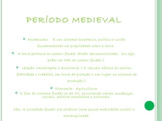 PERÍODO MEDIEVAL
             Feudalismo:   É um sistema econômico, político e social
                   fundamentado na propriedade sobre a terra.
       A terra pertence ao senhor feudal (Poder descentralizado, Ou seja,
                         poder na Mão do senhor feudal.)
         relação Vassalagem e Suserania ( O vassalo oferece ao senhor,
    fidelidade e trabalho, em troca de proteção e um lugar no sistema de
                                    produção.)
                            Economia: Agricultura.
        O fim do sistema feudal se da XII, provocando varias mudanças
                     sociais, política econômica e culturais


Obs: A sociedade feudal era estática (com pouca mobilidade social) e
                                  hierarquizada.
 