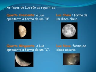As fases da Lua são as seguintes:

Quarto Crescente: a Lua         Lua Cheia : forma de
apresenta a forma de um “D”.    um disco cheio




Quarto Minguante: a Lua             Lua Nova: forma de
apresenta a forma de um “C”.        disco escuro.
 