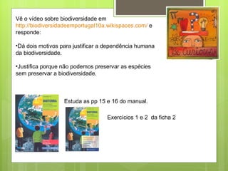 Vê o vídeo sobre biodiversidade em  http://biodiversidadeemportugal10a.wikispaces.com/  e responde: Dá dois motivos para justificar a dependência humana da biodiversidade. Justifica porque não podemos preservar as espécies sem preservar a biodiversidade. Estuda as pp 15 e 16 do manual. Exercícios 1 e 2  da ficha 2 
