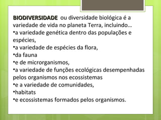 BIODIVERSIDADE   ou diversidade biológica é a variedade de vida no planeta Terra, incluindo… a variedade genética dentro das populações e espécies, a variedade de espécies da flora,  da fauna  e de microrganismos,  a variedade de funções ecológicas desempenhadas pelos organismos nos ecossistemas e a variedade de comunidades,  habitats  e ecossistemas formados pelos organismos.  