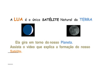 A   LUA   é o único SATÉLITE Natural da TERRA




   Ela gira em torno do nosso Planeta.
Assista o vídeo que explica a formação do nosso
Satélite.
 