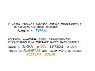 E ASSIM FICAMOS SABENDO COISAS IMPORTANTES E
   INTERESSANTES SOBRE O NOSSO
     PLANETA A    TERRA.

PODEMOS AUMENTAR ESSES CONHECIMENTOS
PESQUISANDO PELA INTERNET MUITO MAIS SABERES
SOBRE A   TERRA   - O   SOL - ESTRELAS   - A   LUA –
TODOS OS   PLANETAS QUE FAZEM      PARTE DO NOSSO
             SISTEMA SOLAR.
 