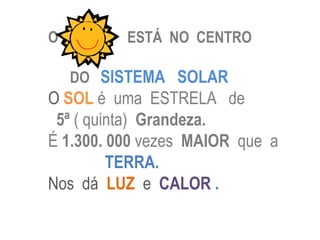 O         ESTÁ NO CENTRO

    DO SISTEMA SOLAR
O SOL é uma ESTRELA de
 5ª ( quinta) Grandeza.
É 1.300. 000 vezes MAIOR que a
         TERRA.
Nos dá LUZ e CALOR .
 