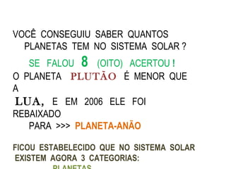 VOCÊ CONSEGUIU SABER QUANTOS
  PLANETAS TEM NO SISTEMA SOLAR ?
   SE FALOU 8 (OITO) ACERTOU !
O PLANETA PLUTÃO É MENOR QUE
A
LUA, E EM 2006 ELE FOI
REBAIXADO
   PARA >>> PLANETA-ANÃO

FICOU ESTABELECIDO QUE NO SISTEMA SOLAR
EXISTEM AGORA 3 CATEGORIAS:
 