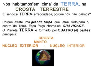 Nós habitamos“em cima” da TERRA , na
     CROSTA TERRESTRE
E sendo a TERRA arredondada, porque nós não caímos?

Porque existe uma grande força que atrai tudo para o
centro da Terra. Essa força chama-se GRAVIDADE.
O Planeta TERRA é formado por QUATRO (4) partes
principais:
                       CROSTA
                    MANTO
NÚCLEO EXTERIOR            -  NÚCLEO INTERIOR
 